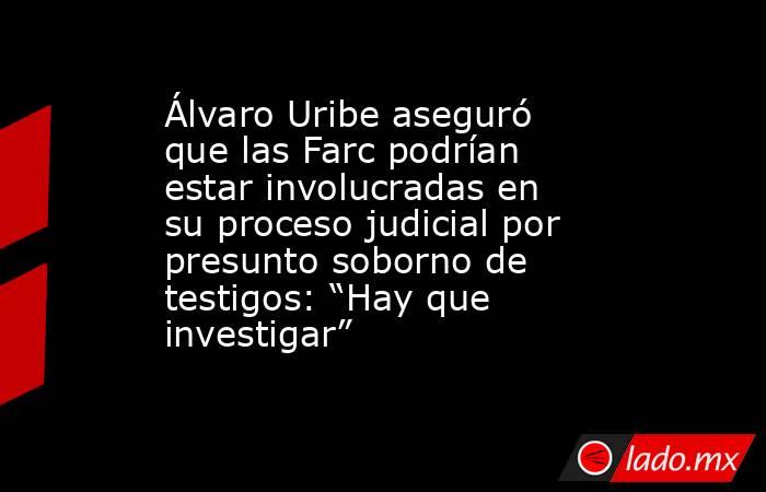 Álvaro Uribe aseguró que las Farc podrían estar involucradas en su proceso judicial por presunto soborno de testigos: “Hay que investigar”. Noticias en tiempo real