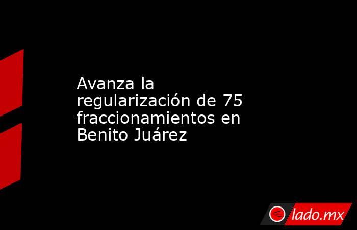 Avanza la regularización de 75 fraccionamientos en Benito Juárez. Noticias en tiempo real