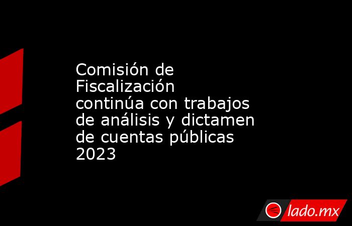 Comisión de Fiscalización continúa con trabajos de análisis y dictamen de cuentas públicas 2023. Noticias en tiempo real