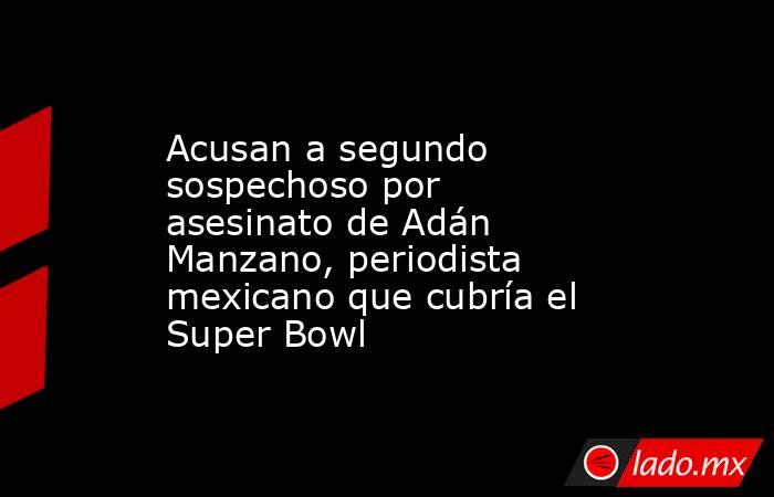 Acusan a segundo sospechoso por asesinato de Adán Manzano, periodista mexicano que cubría el Super Bowl. Noticias en tiempo real
