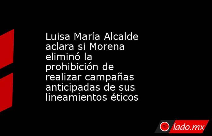 Luisa María Alcalde aclara si Morena eliminó la prohibición de realizar campañas anticipadas de sus lineamientos éticos. Noticias en tiempo real