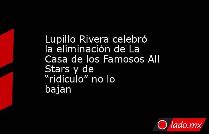 Lupillo Rivera celebró la eliminación de La Casa de los Famosos All Stars y de “ridículo” no lo bajan . Noticias en tiempo real