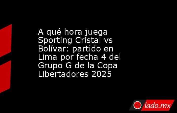 A qué hora juega Sporting Cristal vs Bolívar: partido en Lima por fecha 4 del Grupo G de la Copa Libertadores 2025. Noticias en tiempo real
