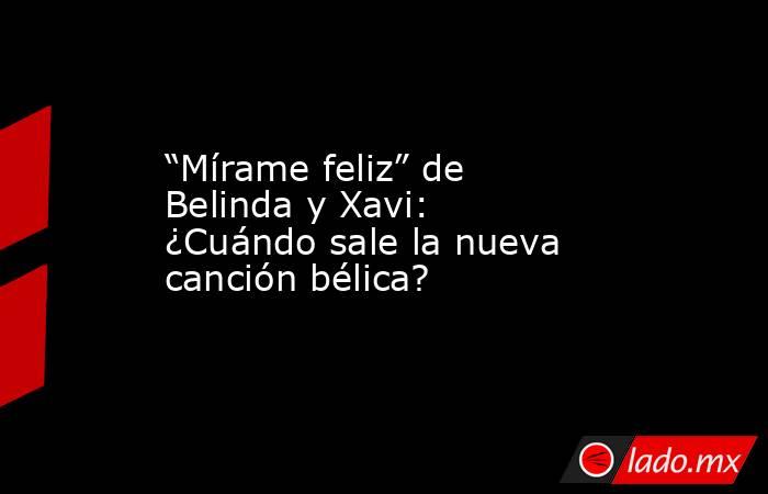“Mírame feliz” de Belinda y Xavi: ¿Cuándo sale la nueva canción bélica?. Noticias en tiempo real