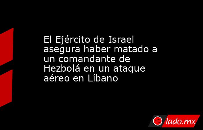 El Ejército de Israel asegura haber matado a un comandante de Hezbolá en un ataque aéreo en Líbano. Noticias en tiempo real