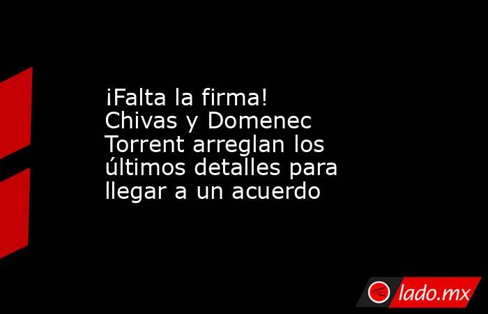 ¡Falta la firma! Chivas y Domenec Torrent arreglan los últimos detalles para llegar a un acuerdo. Noticias en tiempo real