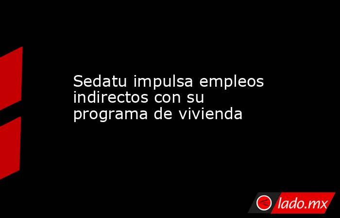 Sedatu impulsa empleos indirectos con su programa de vivienda. Noticias en tiempo real