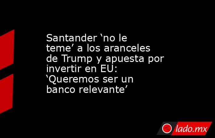 Santander ‘no le teme’ a los aranceles de Trump y apuesta por invertir en EU: ‘Queremos ser un banco relevante’ . Noticias en tiempo real