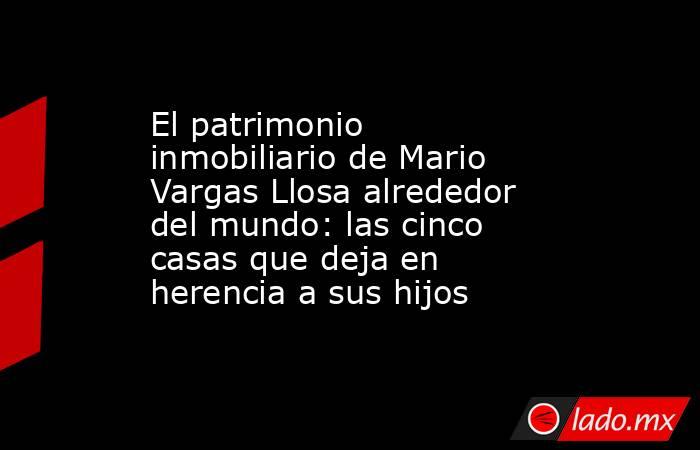 El patrimonio inmobiliario de Mario Vargas Llosa alrededor del mundo: las cinco casas que deja en herencia a sus hijos. Noticias en tiempo real