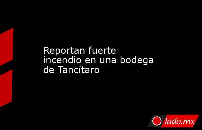 Reportan fuerte incendio en una bodega de Tancítaro. Noticias en tiempo real