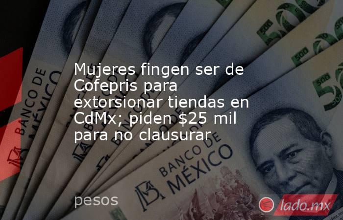 Mujeres fingen ser de Cofepris para extorsionar tiendas en CdMx; piden $25 mil para no clausurar. Noticias en tiempo real
