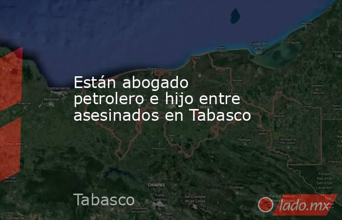 Están abogado petrolero e hijo entre asesinados en Tabasco. Noticias en tiempo real