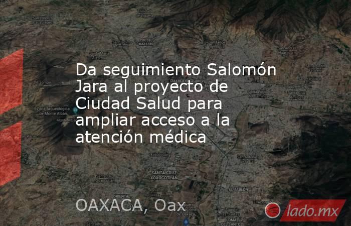 Da seguimiento Salomón Jara al proyecto de Ciudad Salud para ampliar acceso a la atención médica. Noticias en tiempo real
