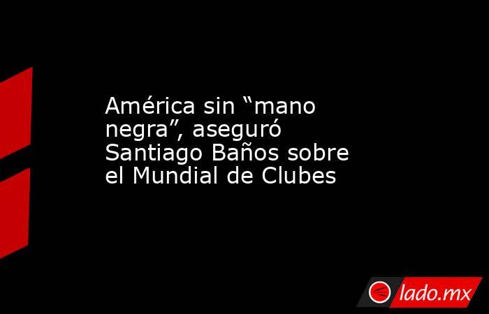 América sin “mano negra”, aseguró Santiago Baños sobre el Mundial de Clubes. Noticias en tiempo real