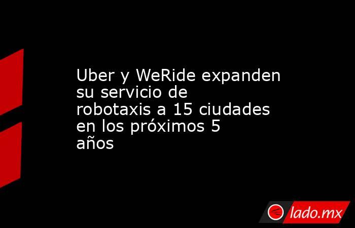 Uber y WeRide expanden su servicio de robotaxis a 15 ciudades en los próximos 5 años. Noticias en tiempo real