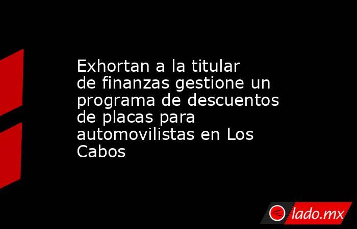 Exhortan a la titular de finanzas gestione un programa de descuentos de placas para automovilistas en Los Cabos. Noticias en tiempo real
