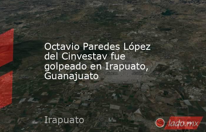 Octavio Paredes López del Cinvestav fue golpeado en Irapuato, Guanajuato. Noticias en tiempo real