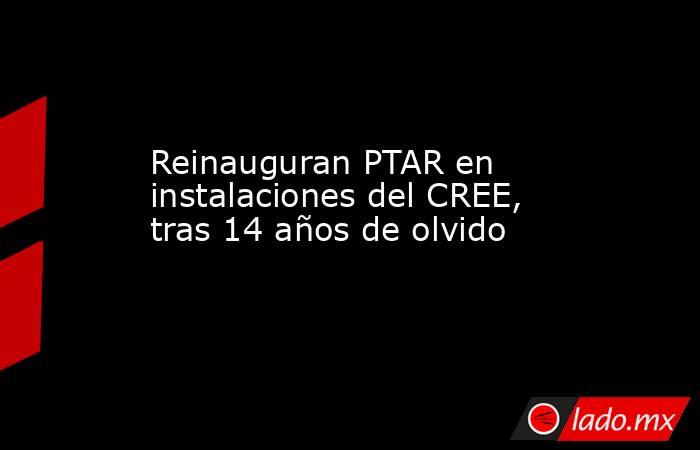 Reinauguran PTAR en instalaciones del CREE, tras 14 años de olvido. Noticias en tiempo real