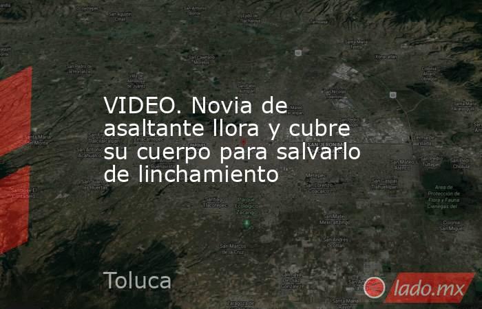 VIDEO. Novia de asaltante llora y cubre su cuerpo para salvarlo de linchamiento. Noticias en tiempo real