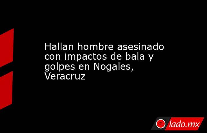 Hallan hombre asesinado con impactos de bala y golpes en Nogales, Veracruz. Noticias en tiempo real