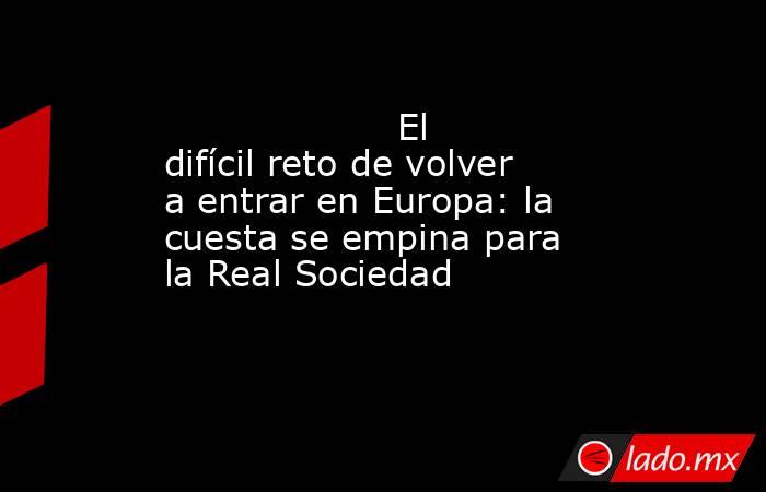                                                                    El difícil reto de volver a entrar en Europa: la cuesta se empina para la Real Sociedad                                                               . Noticias en tiempo real