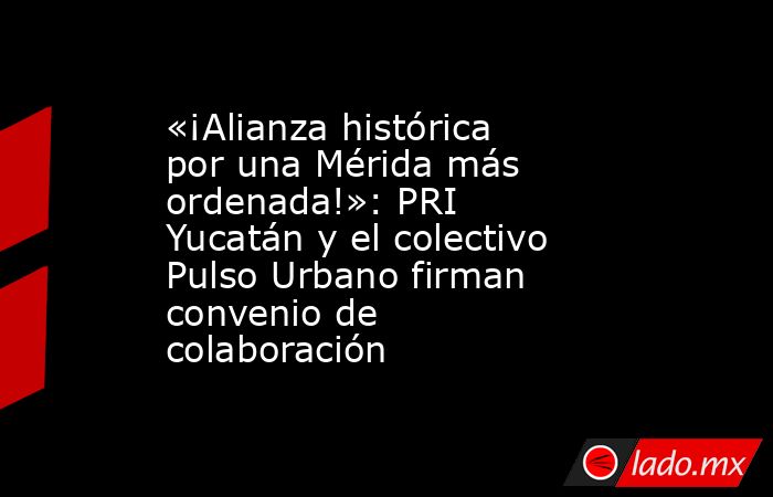 «¡Alianza histórica por una Mérida más ordenada!»: PRI Yucatán y el colectivo Pulso Urbano firman convenio de colaboración. Noticias en tiempo real