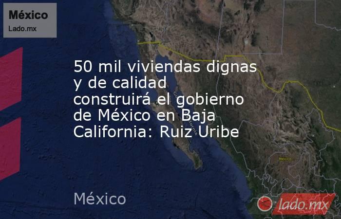 50 mil viviendas dignas y de calidad construirá el gobierno de México en Baja California: Ruiz Uribe. Noticias en tiempo real