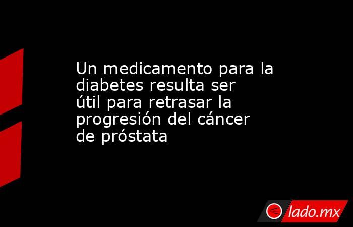 Un medicamento para la diabetes resulta ser útil para retrasar la progresión del cáncer de próstata . Noticias en tiempo real