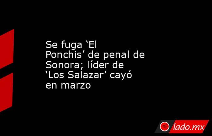 Se fuga ‘El Ponchis’ de penal de Sonora; líder de ‘Los Salazar’ cayó en marzo. Noticias en tiempo real