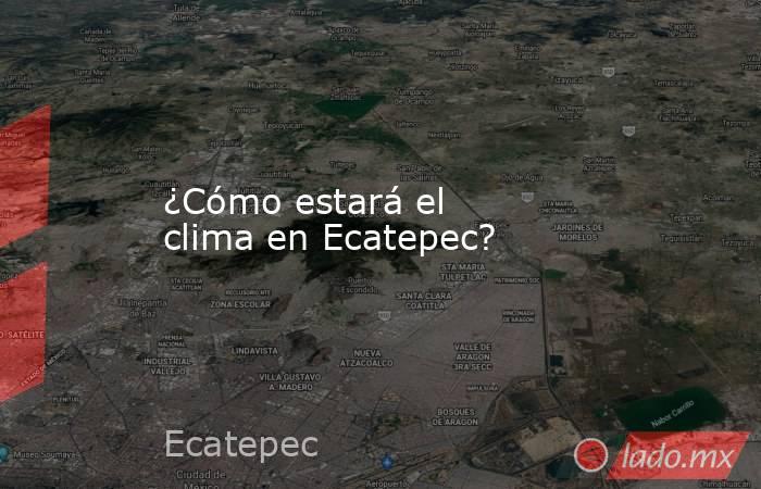 ¿Cómo estará el clima en Ecatepec?. Noticias en tiempo real