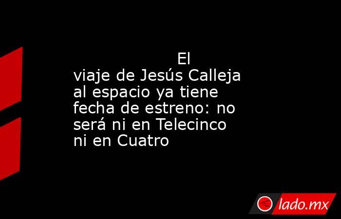                                                                                           El viaje de Jesús Calleja al espacio ya tiene fecha de estreno: no será ni en Telecinco ni en Cuatro                                                                . Noticias en tiempo real