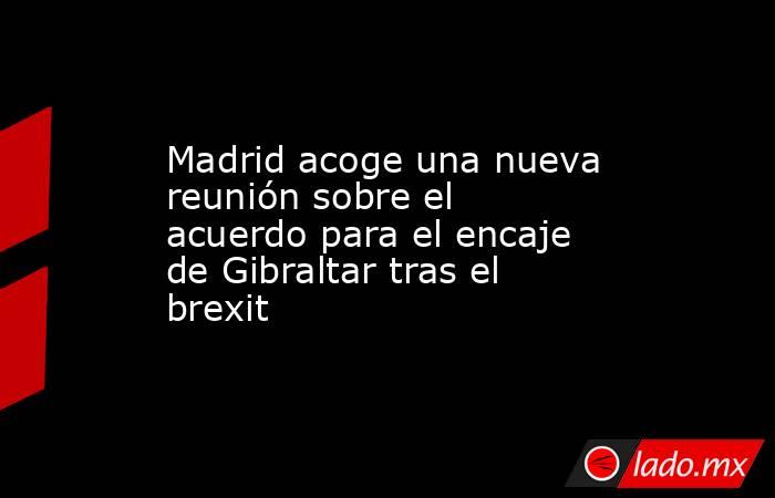 Madrid acoge una nueva reunión sobre el acuerdo para el encaje de Gibraltar tras el brexit. Noticias en tiempo real