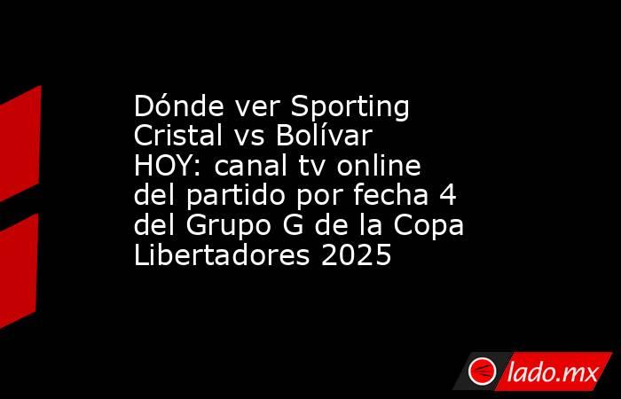 Dónde ver Sporting Cristal vs Bolívar HOY: canal tv online del partido por fecha 4 del Grupo G de la Copa Libertadores 2025. Noticias en tiempo real