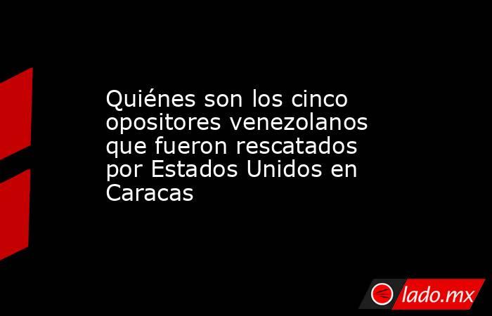 Quiénes son los cinco opositores venezolanos que fueron rescatados por Estados Unidos en Caracas. Noticias en tiempo real