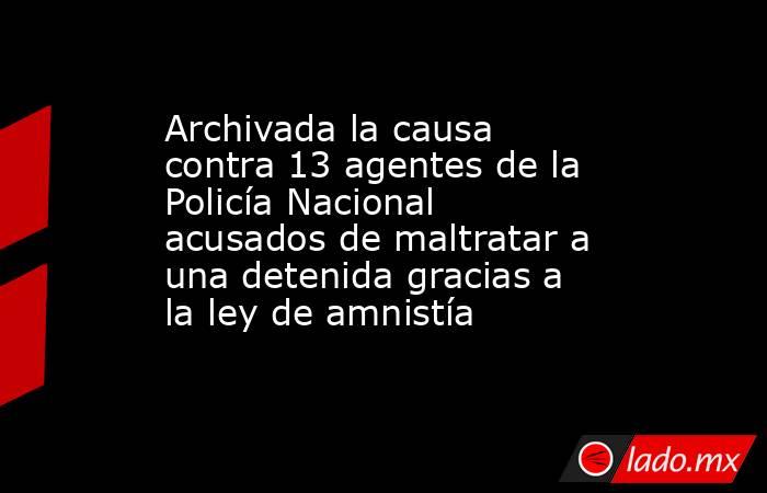 Archivada la causa contra 13 agentes de la Policía Nacional acusados de maltratar a una detenida gracias a la ley de amnistía. Noticias en tiempo real