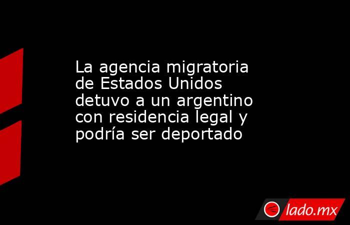 La agencia migratoria de Estados Unidos detuvo a un argentino con residencia legal y podría ser deportado. Noticias en tiempo real