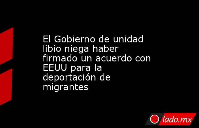 El Gobierno de unidad libio niega haber firmado un acuerdo con EEUU para la deportación de migrantes. Noticias en tiempo real