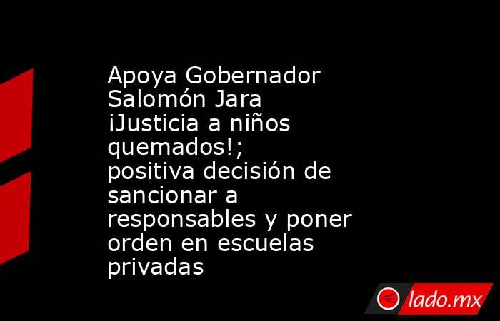 Apoya Gobernador Salomón Jara ¡Justicia a niños quemados!; positiva decisión de sancionar a responsables y poner orden en escuelas privadas. Noticias en tiempo real