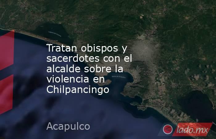 Tratan obispos y sacerdotes con el alcalde sobre la violencia en Chilpancingo. Noticias en tiempo real