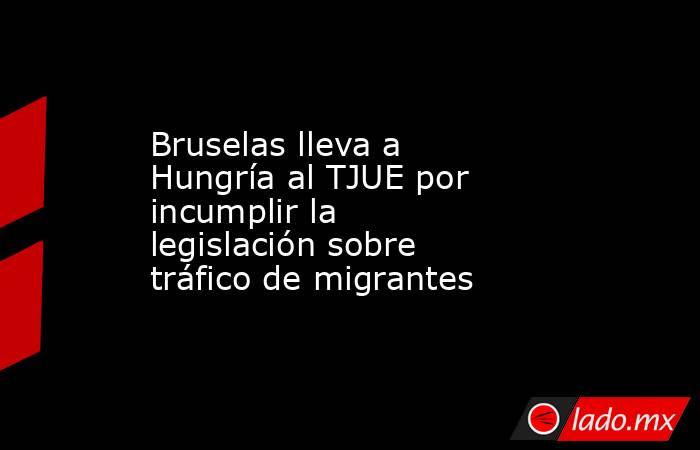 Bruselas lleva a Hungría al TJUE por incumplir la legislación sobre tráfico de migrantes. Noticias en tiempo real