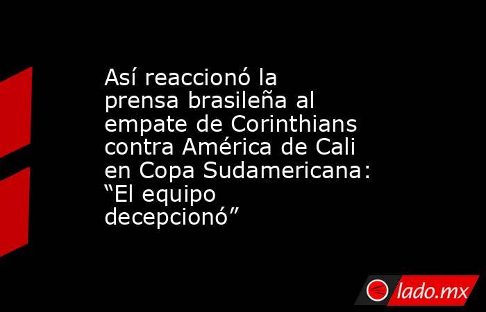 Así reaccionó la prensa brasileña al empate de Corinthians contra América de Cali en Copa Sudamericana: “El equipo decepcionó”. Noticias en tiempo real