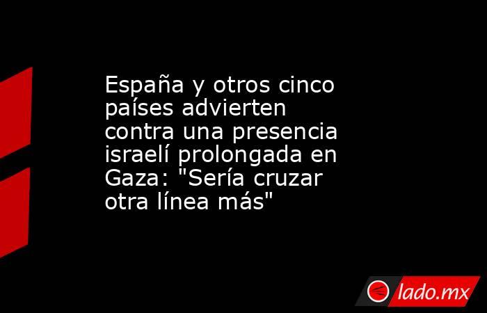 España y otros cinco países advierten contra una presencia israelí prolongada en Gaza: 