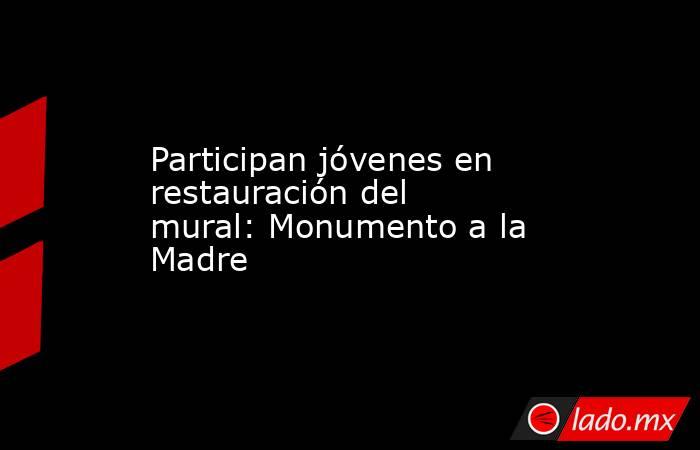 Participan jóvenes en restauración del mural: Monumento a la Madre  . Noticias en tiempo real