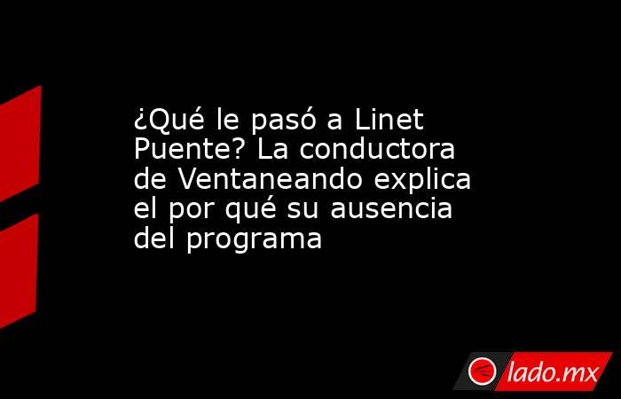 ¿Qué le pasó a Linet Puente? La conductora de Ventaneando explica el por qué su ausencia del programa. Noticias en tiempo real