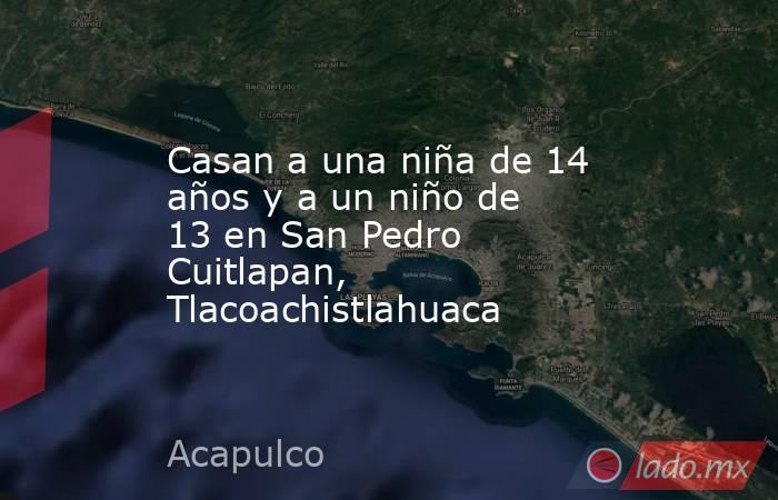 Casan a una niña de 14 años y a un niño de 13 en San Pedro Cuitlapan, Tlacoachistlahuaca. Noticias en tiempo real