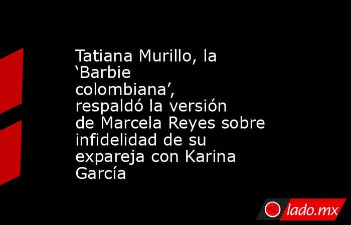 Tatiana Murillo, la ‘Barbie colombiana’, respaldó la versión de Marcela Reyes sobre infidelidad de su expareja con Karina García. Noticias en tiempo real
