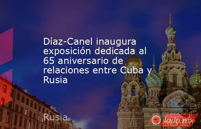 Díaz-Canel inaugura exposición dedicada al 65 aniversario de relaciones entre Cuba y Rusia. Noticias en tiempo real