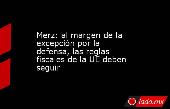 Merz: al margen de la excepción por la defensa, las reglas fiscales de la UE deben seguir. Noticias en tiempo real