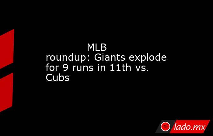             MLB roundup: Giants explode for 9 runs in 11th vs. Cubs        . Noticias en tiempo real