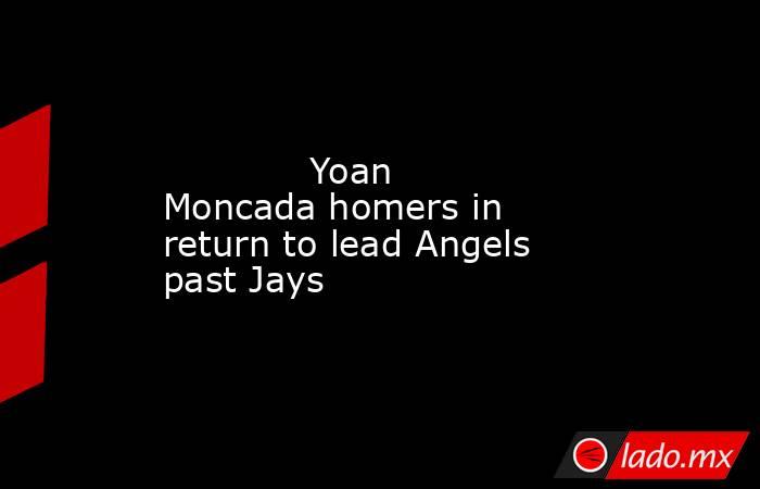             Yoan Moncada homers in return to lead Angels past Jays        . Noticias en tiempo real